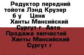 Редуктор передний тойота Лэнд Крузер 100, б/у. › Цена ­ 30 000 - Ханты-Мансийский, Сургут г. Авто » Продажа запчастей   . Ханты-Мансийский,Сургут г.